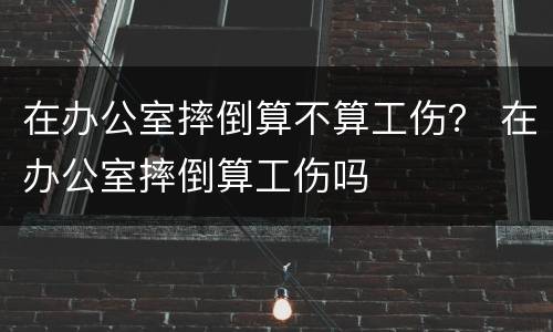 在办公室摔倒算不算工伤？ 在办公室摔倒算工伤吗