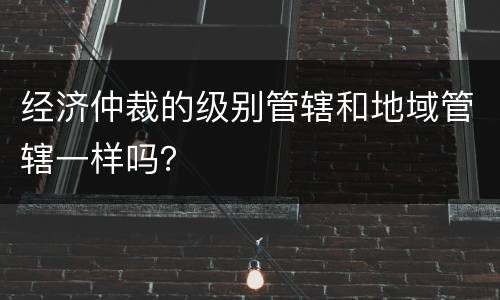 经济仲裁的级别管辖和地域管辖一样吗？