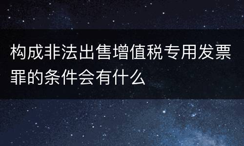 构成非法出售增值税专用发票罪的条件会有什么