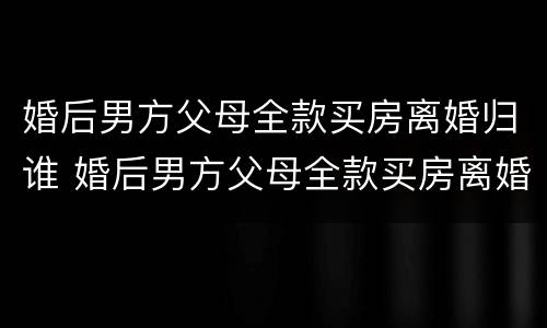 婚后男方父母全款买房离婚归谁 婚后男方父母全款买房离婚归谁管