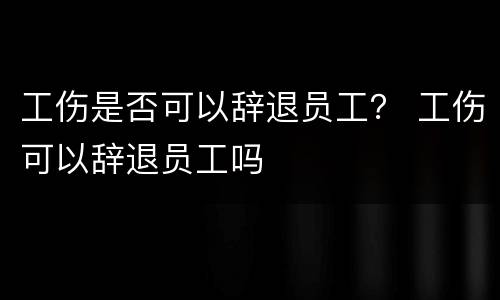 工伤是否可以辞退员工？ 工伤可以辞退员工吗