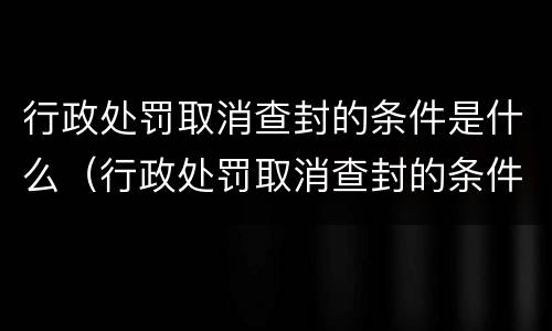 行政处罚取消查封的条件是什么（行政处罚取消查封的条件是什么意思）