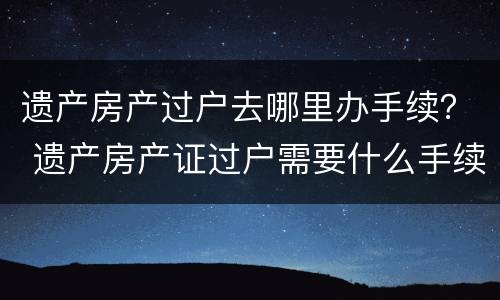 遗产房产过户去哪里办手续？ 遗产房产证过户需要什么手续