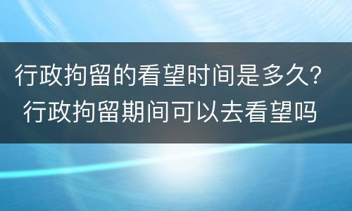 行政拘留的看望时间是多久？ 行政拘留期间可以去看望吗