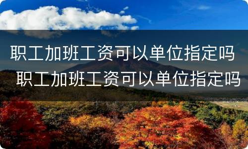 职工加班工资可以单位指定吗 职工加班工资可以单位指定吗合法吗