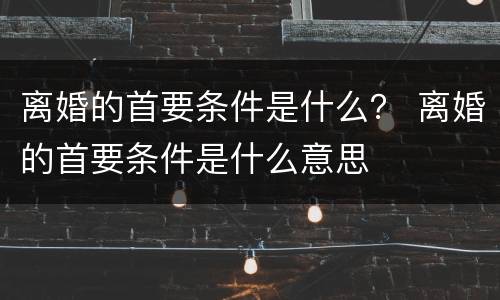 离婚的首要条件是什么？ 离婚的首要条件是什么意思