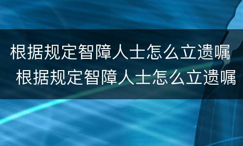 根据规定智障人士怎么立遗嘱 根据规定智障人士怎么立遗嘱给他人