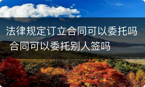 法律规定订立合同可以委托吗 合同可以委托别人签吗