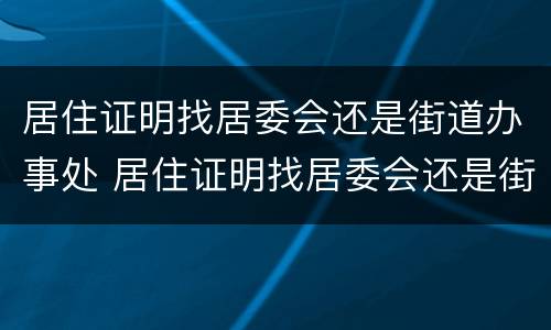 居住证明找居委会还是街道办事处 居住证明找居委会还是街道办事处开