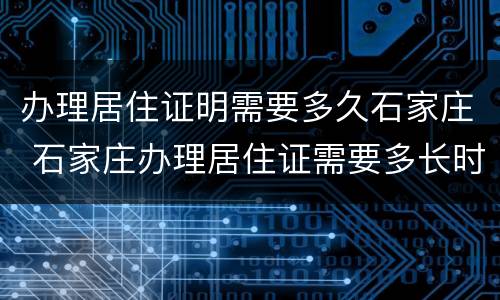 办理居住证明需要多久石家庄 石家庄办理居住证需要多长时间