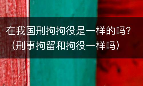 在我国刑拘拘役是一样的吗？（刑事拘留和拘役一样吗）