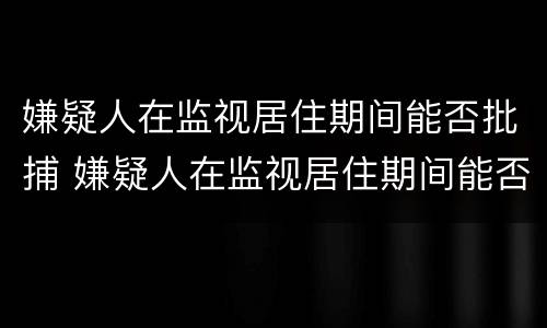 嫌疑人在监视居住期间能否批捕 嫌疑人在监视居住期间能否批捕呢