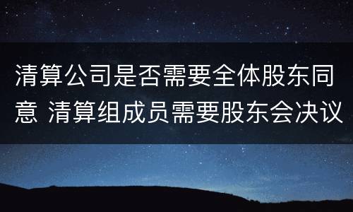 清算公司是否需要全体股东同意 清算组成员需要股东会决议吗