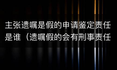 主张遗嘱是假的申请鉴定责任是谁（遗嘱假的会有刑事责任吗）