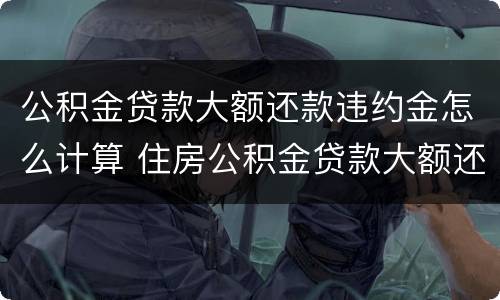 公积金贷款大额还款违约金怎么计算 住房公积金贷款大额还款