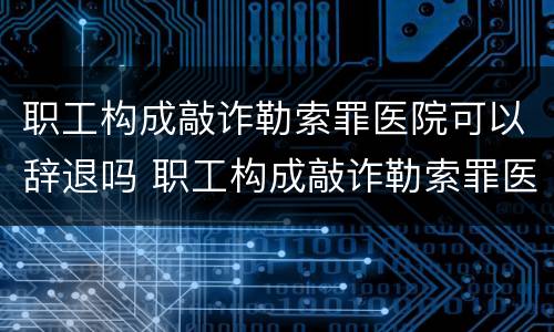 职工构成敲诈勒索罪医院可以辞退吗 职工构成敲诈勒索罪医院可以辞退吗知乎