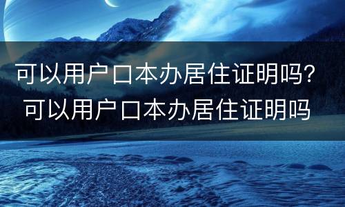 可以用户口本办居住证明吗？ 可以用户口本办居住证明吗