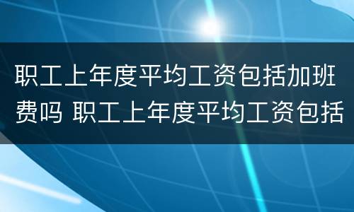 职工上年度平均工资包括加班费吗 职工上年度平均工资包括加班费吗合法吗