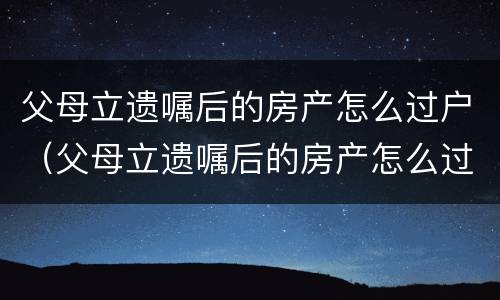 父母立遗嘱后的房产怎么过户（父母立遗嘱后的房产怎么过户给儿子）