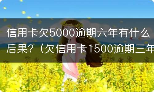 信用卡欠5000逾期六年有什么后果?（欠信用卡1500逾期三年）