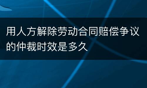 用人方解除劳动合同赔偿争议的仲裁时效是多久