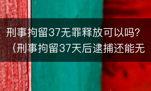 刑事拘留37无罪释放可以吗？（刑事拘留37天后逮捕还能无罪释放吗）