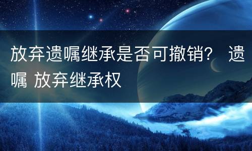 放弃遗嘱继承是否可撤销？ 遗嘱 放弃继承权