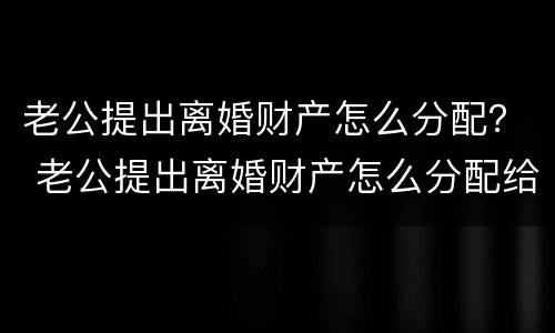 老公提出离婚财产怎么分配？ 老公提出离婚财产怎么分配给他