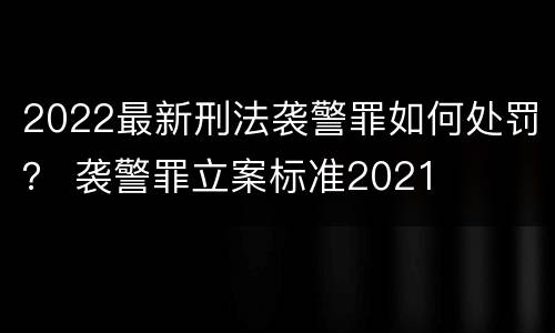 2022最新刑法袭警罪如何处罚？ 袭警罪立案标准2021