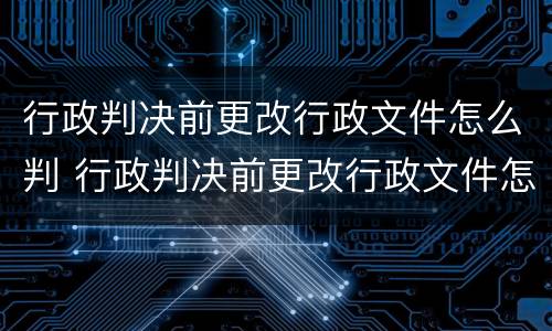 行政判决前更改行政文件怎么判 行政判决前更改行政文件怎么判决