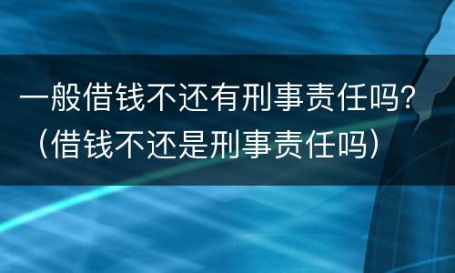 一般借钱不还有刑事责任吗？（借钱不还是刑事责任吗）