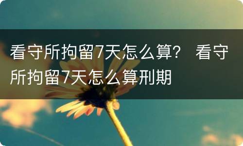 看守所拘留7天怎么算？ 看守所拘留7天怎么算刑期