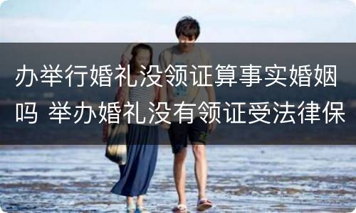 办举行婚礼没领证算事实婚姻吗 举办婚礼没有领证受法律保护吗