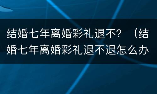 结婚七年离婚彩礼退不？（结婚七年离婚彩礼退不退怎么办）