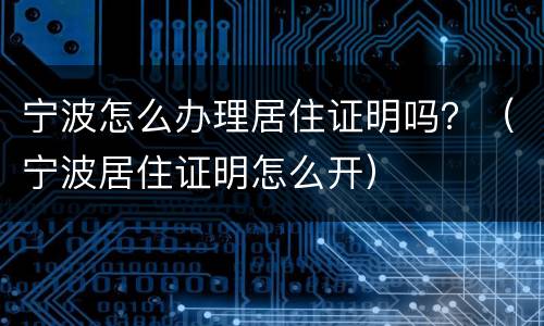 宁波怎么办理居住证明吗？（宁波居住证明怎么开）