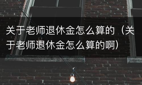 关于老师退休金怎么算的（关于老师退休金怎么算的啊）