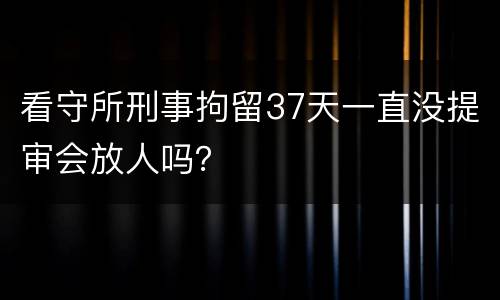 看守所刑事拘留37天一直没提审会放人吗？