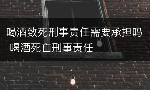 喝酒致死刑事责任需要承担吗 喝酒死亡刑事责任