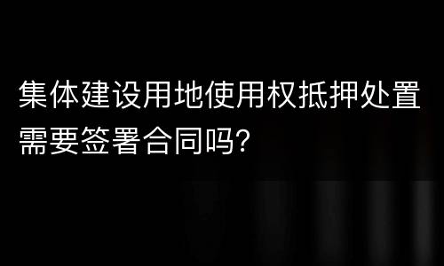 集体建设用地使用权抵押处置需要签署合同吗？