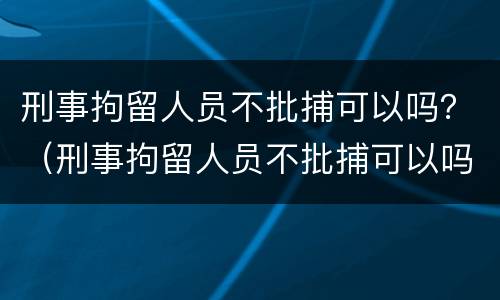 刑事拘留人员不批捕可以吗？（刑事拘留人员不批捕可以吗现在）