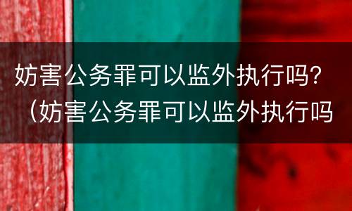 妨害公务罪可以监外执行吗？（妨害公务罪可以监外执行吗知乎）