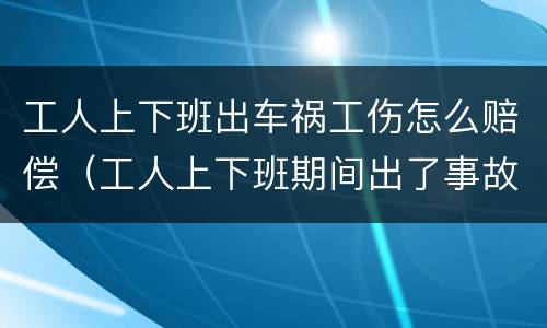 工人上下班出车祸工伤怎么赔偿（工人上下班期间出了事故）