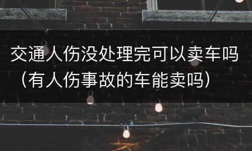 交通人伤没处理完可以卖车吗（有人伤事故的车能卖吗）