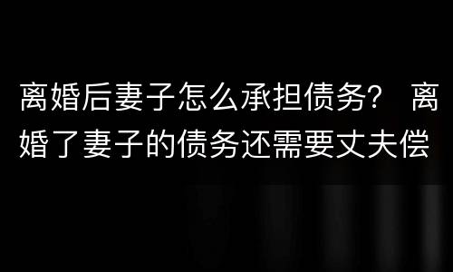 离婚后妻子怎么承担债务？ 离婚了妻子的债务还需要丈夫偿还吗