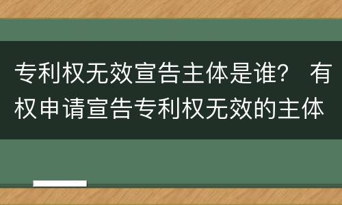 专利权无效宣告主体是谁？ 有权申请宣告专利权无效的主体是