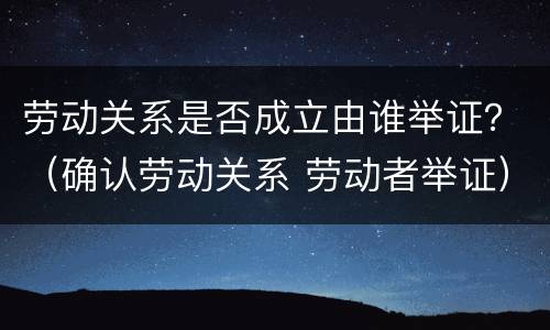 劳动关系是否成立由谁举证？（确认劳动关系 劳动者举证）