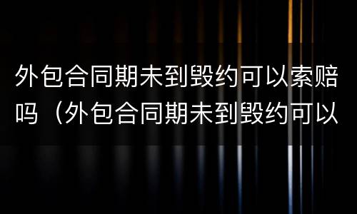 外包合同期未到毁约可以索赔吗（外包合同期未到毁约可以索赔吗）