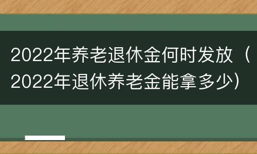 2022年养老退休金何时发放（2022年退休养老金能拿多少）