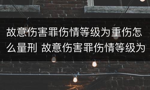 故意伤害罪伤情等级为重伤怎么量刑 故意伤害罪伤情等级为重伤怎么量刑的