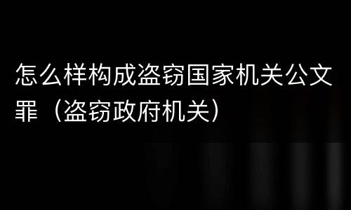 怎么样构成盗窃国家机关公文罪（盗窃政府机关）